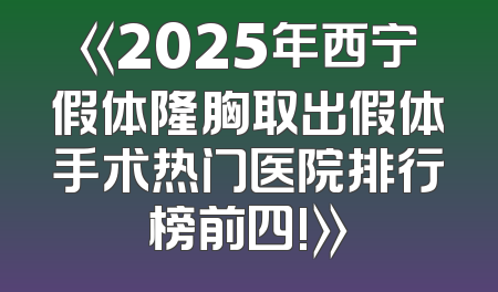 《2025年西宁假体隆胸取出假体手术热门医院排行榜前四!》
