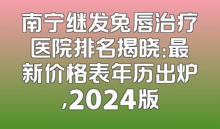 南宁继发兔唇治疗医院排名揭晓：最新价格表年历出炉，2024版
