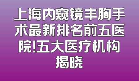 上海内窥镜丰胸手术最新排名前五医院！五大医疗机构揭晓