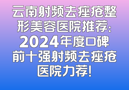 云南射频去痤疮整形美容医院推荐：2024年度口碑前十强射频去痤疮医院力荐！
