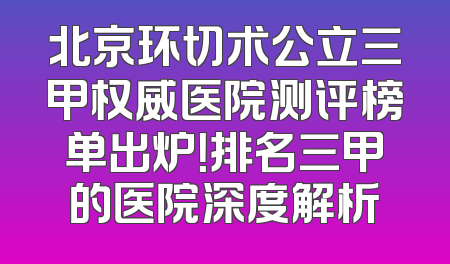 北京环切术公立三甲权威医院测评榜单出炉！排名三甲的医院深度解析