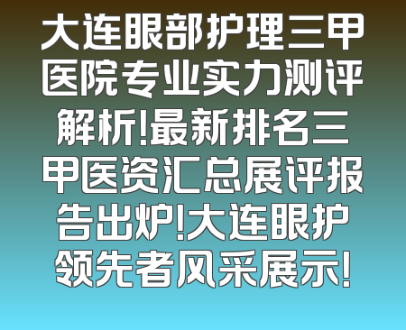 大连眼部护理三甲医院专业实力测评解析！最新排名三甲医资汇总展评报告出炉！大连眼护领先者风采展示！