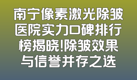 南宁像素激光除皱医院实力口碑排行榜揭晓！除皱效果与信誉并存之选
