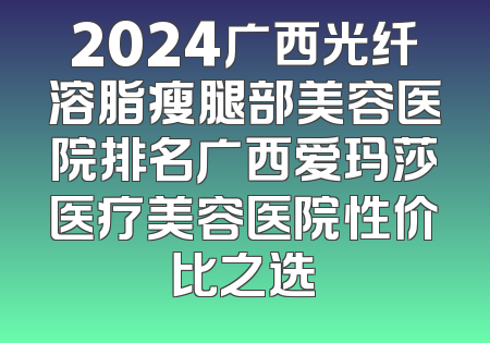 2024广西光纤溶脂瘦腿部美容医院排名广西爱玛莎医疗美容医院性价比之选