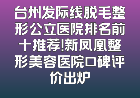 台州发际线脱毛整形公立医院排名前十推荐！新凤凰整形美容医院口碑评价出炉