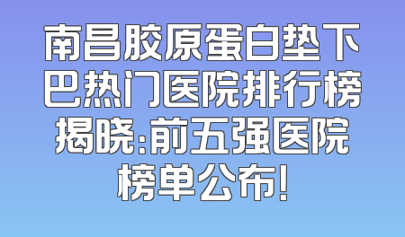南昌胶原蛋白垫下巴热门医院排行榜揭晓：前五强医院榜单公布！
