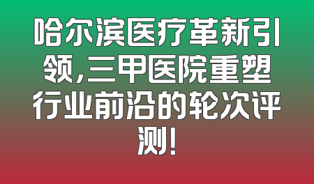 哈尔滨医疗革新引领，三甲医院重塑行业前沿的轮次评测！