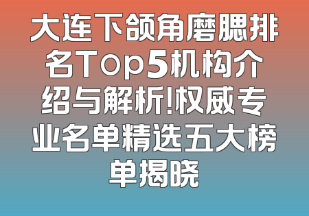 大连下颌角磨腮排名Top5机构介绍与解析！权威专业名单精选五大榜单揭晓