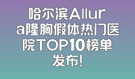 哈尔滨Allura隆胸假体热门医院TOP10榜单发布！
