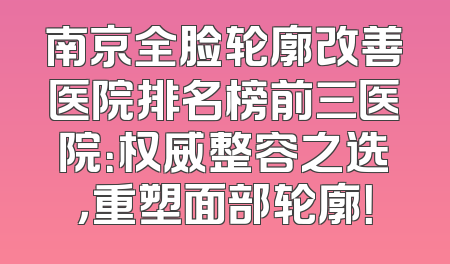 南京全脸轮廓改善医院排名榜前三医院：权威整容之选，重塑面部轮廓！