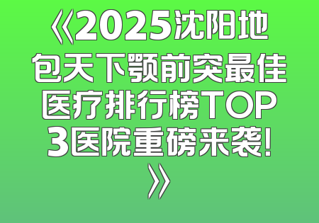 《2025沈阳地包天下颚前突最佳医疗排行榜TOP3医院重磅来袭！》