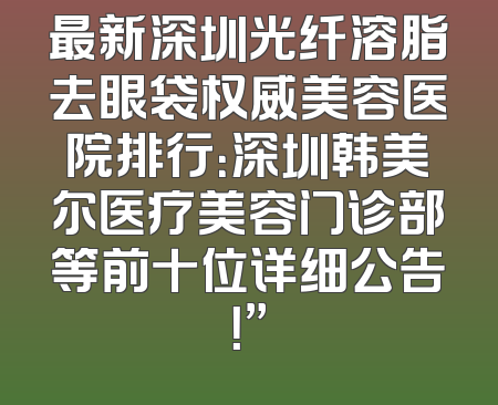 最新深圳光纤溶脂去眼袋权威美容医院排行：深圳韩美尔医疗美容门诊部等前十位详细公告！”