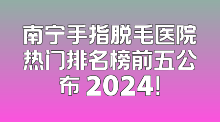 南宁手指脱毛医院热门排名榜前五公布 2024！