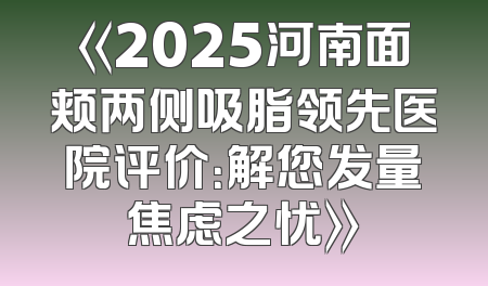 《2025河南面颊两侧吸脂领先医院评价：解您发量焦虑之忧》
