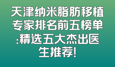 天津纳米脂肪移植专家排名前五榜单：精选五大杰出医生推荐！