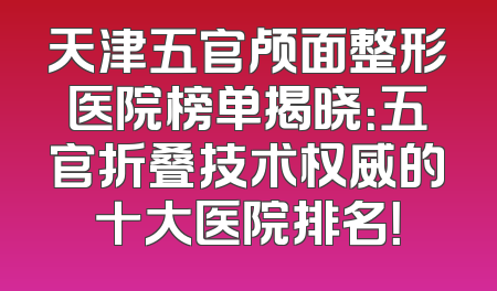 天津五官颅面整形医院榜单揭晓：五官折叠技术权威的十大医院排名！
