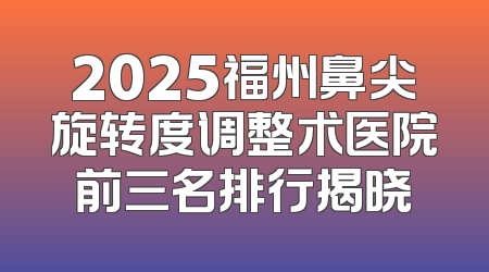 2025福州鼻尖旋转度调整术医院前三名排行揭晓
