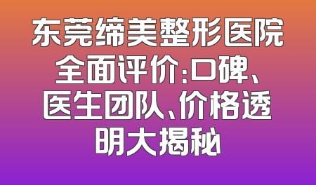 东莞缔美整形医院全面评价：口碑、医生团队、价格透明大揭秘