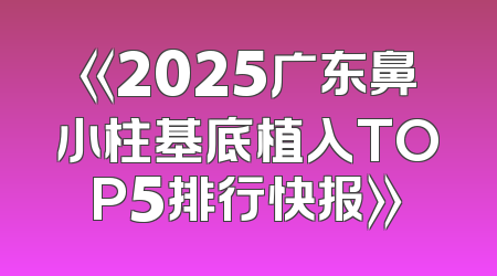《2025广东鼻小柱基底植入TOP5排行快报》
