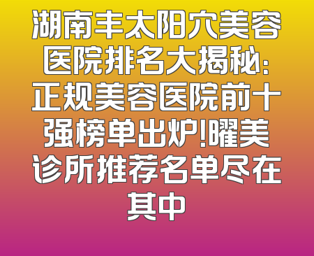 湖南丰太阳穴美容医院排名大揭秘：正规美容医院前十强榜单出炉！曜美诊所推荐名单尽在其中