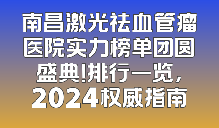 南昌激光祛血管瘤医院实力榜单团圆盛典！排行一览，2024权威指南