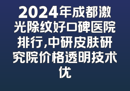 2024年成都激光除纹好口碑医院排行，中研皮肤研究院价格透明技术优