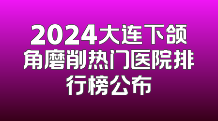 2024大连下颌角磨削热门医院排行榜公布