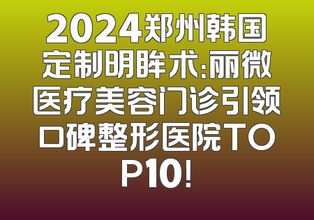 2024郑州韩国定制明眸术：丽微医疗美容门诊引领口碑整形医院TOP10！