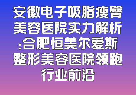 安徽电子吸脂瘦臀美容医院实力解析：合肥恒美尔爱斯整形美容医院领跑行业前沿