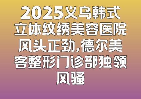 2025义乌韩式立体纹绣美容医院风头正劲，德尔美客整形门诊部独领风骚