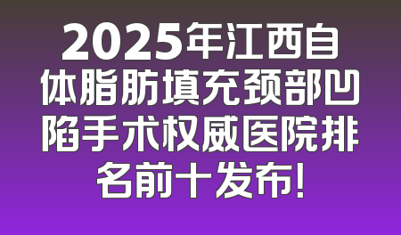 2025年江西自体脂肪填充颈部凹陷手术权威医院排名前十发布！