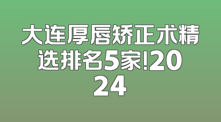 大连厚唇矫正术精选排名5家!2024