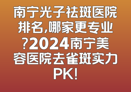 南宁光子祛斑医院排名，哪家更专业？2024南宁美容医院去雀斑实力PK！