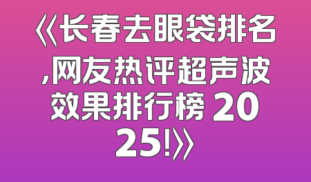《长春去眼袋排名，网友热评超声波效果排行榜 2025！》