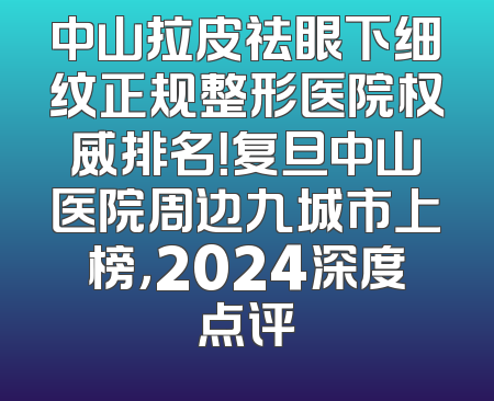 中山拉皮祛眼下细纹正规整形医院权威排名！复旦中山医院周边九城市上榜，2024深度点评