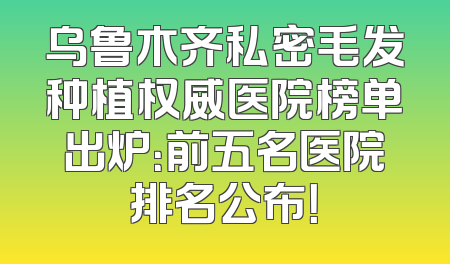 乌鲁木齐私密毛发种植权威医院榜单出炉：前五名医院排名公布！