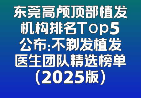 东莞高颅顶部植发机构排名Top5公布：不剃发植发医生团队精选榜单（2025版）