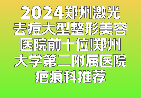 2024郑州激光去痘大型整形美容医院前十位！郑州大学第二附属医院疤痕科推荐