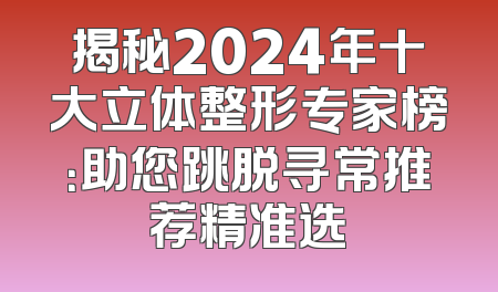 揭秘2024年十大立体整形专家榜：助您跳脱寻常推荐精准选