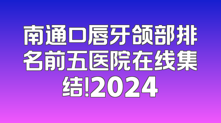 南通口唇牙颌部排名前五医院在线集结！2024
