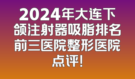 2024年大连下颌注射器吸脂排名前三医院整形医院点评！