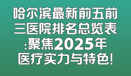 哈尔滨最新前五前三医院排名总览表：聚焦2025年医疗实力与特色！