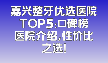 嘉兴整牙优选医院TOP5：口碑榜医院介绍，性价比之选！