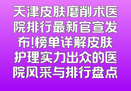 天津皮肤磨削术医院排行最新官宣发布！榜单详解皮肤护理实力出众的医院风采与排行盘点