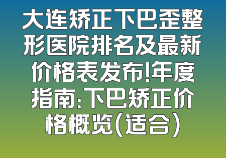 大连矫正下巴歪整形医院排名及最新价格表发布！年度指南：下巴矫正价格概览（适合）