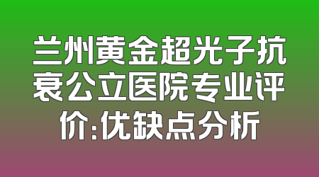 兰州黄金超光子抗衰公立医院专业评价：优缺点分析