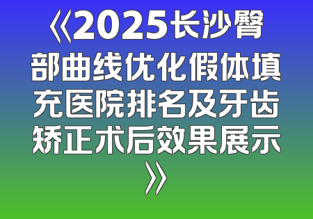 《2025长沙臀部曲线优化假体填充医院排名及牙齿矫正术后效果展示》