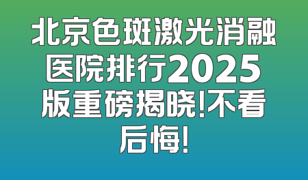 北京色斑激光消融医院排行2025版重磅揭晓！不看后悔！