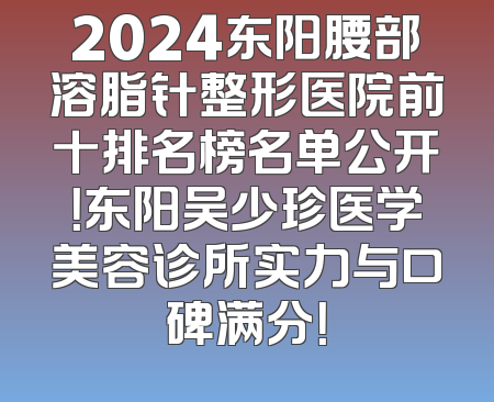 2024东阳腰部溶脂针整形医院前十排名榜名单公开！东阳吴少珍医学美容诊所实力与口碑满分！