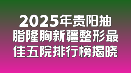 2025年贵阳抽脂隆胸新疆整形最佳五院排行榜揭晓